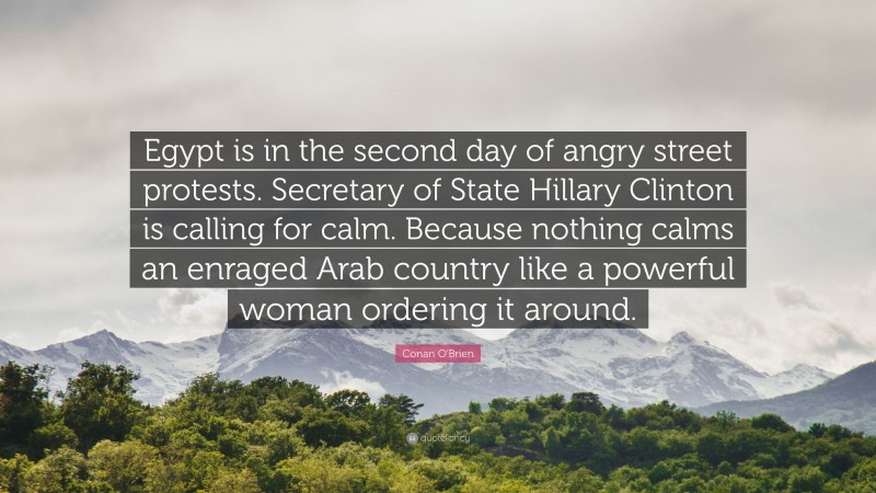 Conan O'Brien Quote: “Egypt is in the second day of angry street protests. Secretary of State Hillary Clinton is calling for calm. Because nothing calms an enraged Arab country like a powerful woman ordering it around.”