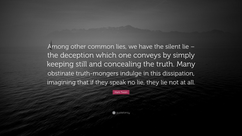Mark Twain Quote: “Among other common lies, we have the silent lie – the deception which one conveys by simply keeping still and concealing the truth. Many obstinate truth-mongers indulge in this dissipation, imagining that if they speak no lie, they lie not at all.”
