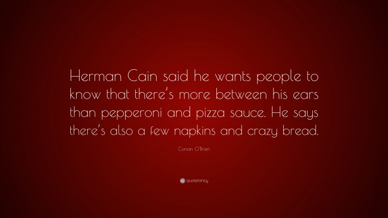 Conan O'Brien Quote: “Herman Cain said he wants people to know that there’s more between his ears than pepperoni and pizza sauce. He says there’s also a few napkins and crazy bread.”
