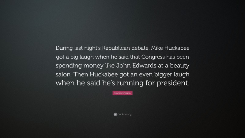 Conan O'Brien Quote: “During last night’s Republican debate, Mike Huckabee got a big laugh when he said that Congress has been spending money like John Edwards at a beauty salon. Then Huckabee got an even bigger laugh when he said he’s running for president.”