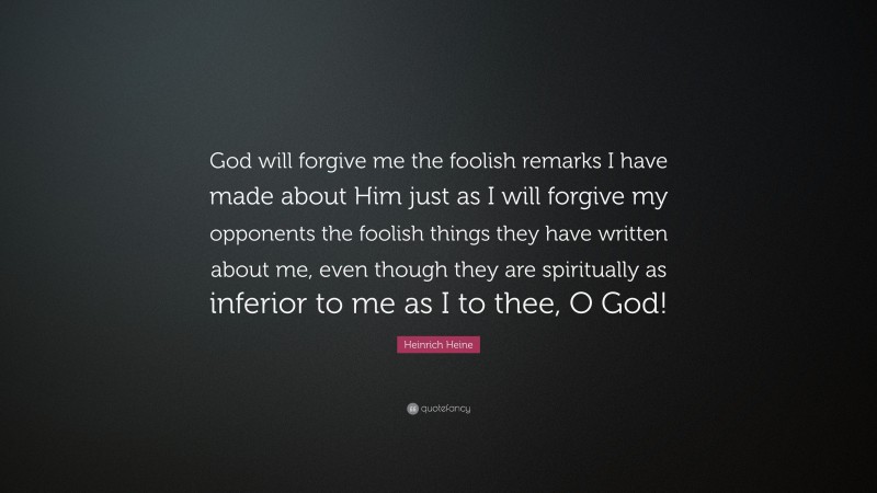 Heinrich Heine Quote: “God will forgive me the foolish remarks I have made about Him just as I will forgive my opponents the foolish things they have written about me, even though they are spiritually as inferior to me as I to thee, O God!”