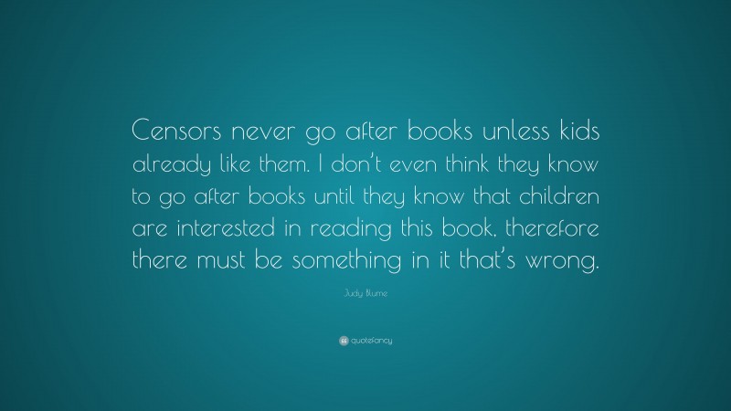 Judy Blume Quote: “Censors never go after books unless kids already like them. I don’t even think they know to go after books until they know that children are interested in reading this book, therefore there must be something in it that’s wrong.”