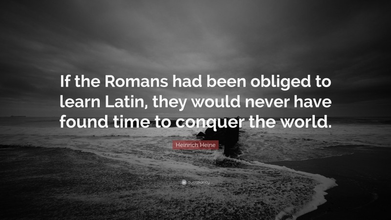 Heinrich Heine Quote: “If the Romans had been obliged to learn Latin, they would never have found time to conquer the world.”