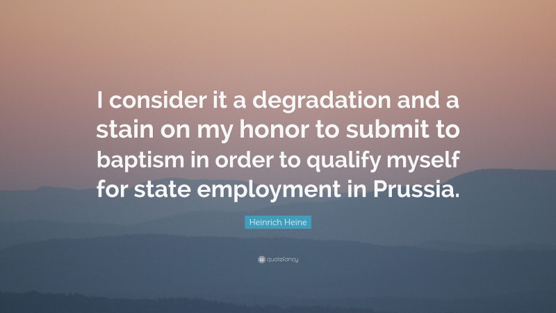 Heinrich Heine Quote: “I consider it a degradation and a stain on my honor to submit to baptism in order to qualify myself for state employment in Prussia.”