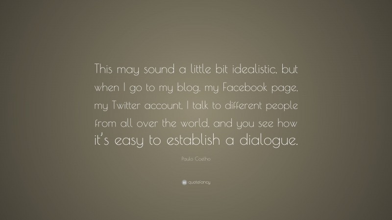 Paulo Coelho Quote: “This may sound a little bit idealistic, but when I go to my blog, my Facebook page, my Twitter account, I talk to different people from all over the world, and you see how it’s easy to establish a dialogue.”
