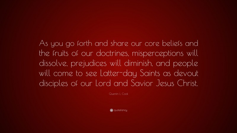 Quentin L. Cook Quote: “As you go forth and share our core beliefs and the fruits of our doctrines, misperceptions will dissolve, prejudices will diminish, and people will come to see Latter-day Saints as devout disciples of our Lord and Savior Jesus Christ.”