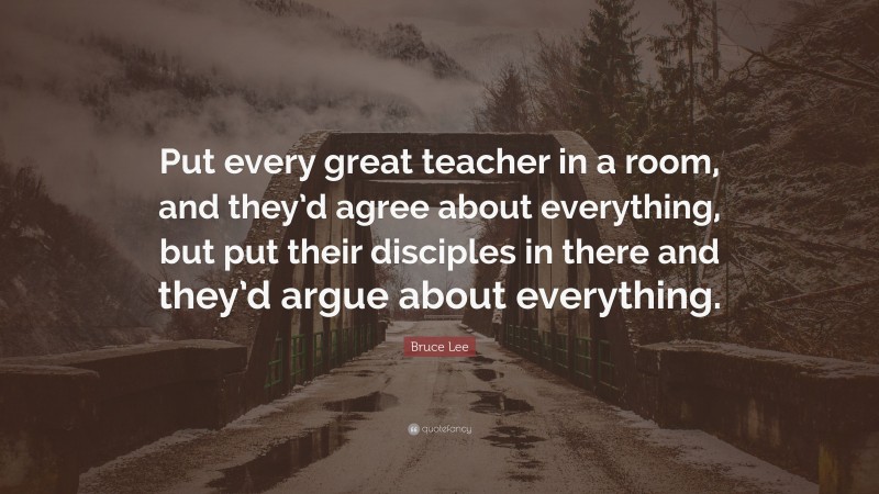 Bruce Lee Quote: “Put every great teacher in a room, and they’d agree about everything, but put their disciples in there and they’d argue about everything.”