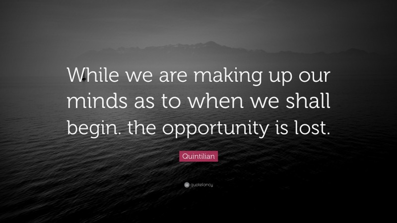 Quintilian Quote: “While we are making up our minds as to when we shall begin. the opportunity is lost.”