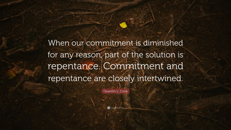 Quentin L. Cook Quote: “When our commitment is diminished for any reason, part of the solution is repentance. Commitment and repentance are closely intertwined.”