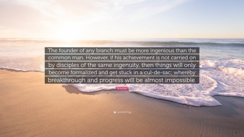 Bruce Lee Quote: “The founder of any branch must be more ingenious than the common man. However, if his achievement is not carried on by disciples of the same ingenuity, then things will only become formalized and get stuck in a cul-de-sac; whereby breakthrough and progress will be almost impossible.”