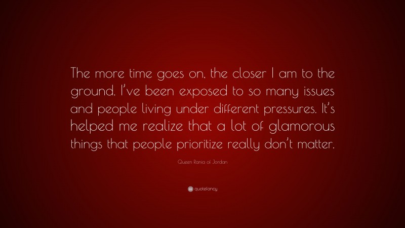 Queen Rania of Jordan Quote: “The more time goes on, the closer I am to the ground. I’ve been exposed to so many issues and people living under different pressures. It’s helped me realize that a lot of glamorous things that people prioritize really don’t matter.”