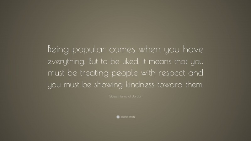 Queen Rania of Jordan Quote: “Being popular comes when you have everything. But to be liked, it means that you must be treating people with respect and you must be showing kindness toward them.”