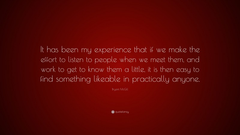 Bryant McGill Quote: “It has been my experience that if we make the effort to listen to people when we meet them, and work to get to know them a little, it is then easy to find something likeable in practically anyone.”