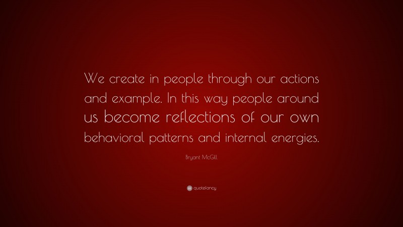 Bryant McGill Quote: “We create in people through our actions and example. In this way people around us become reflections of our own behavioral patterns and internal energies.”