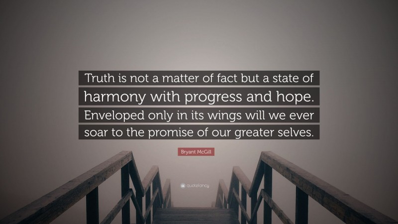 Bryant McGill Quote: “Truth is not a matter of fact but a state of harmony with progress and hope. Enveloped only in its wings will we ever soar to the promise of our greater selves.”