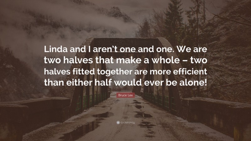 Bruce Lee Quote: “Linda and I aren’t one and one. We are two halves that make a whole – two halves fitted together are more efficient than either half would ever be alone!”