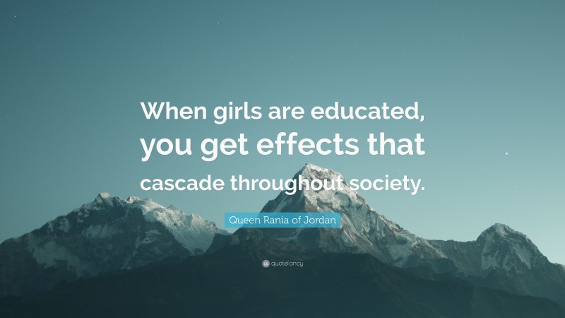 Queen Rania of Jordan Quote: “When girls are educated, you get effects that cascade throughout society.”