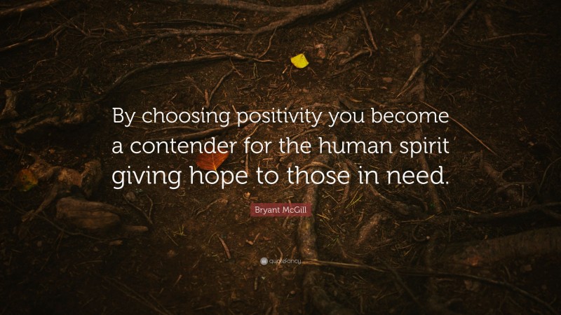 Bryant McGill Quote: “By choosing positivity you become a contender for the human spirit giving hope to those in need.”