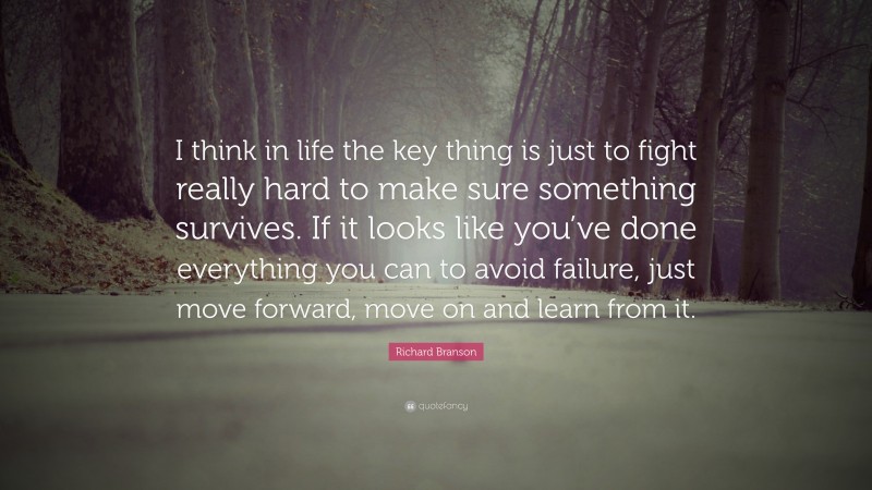 Richard Branson Quote: “I think in life the key thing is just to fight really hard to make sure something survives. If it looks like you’ve done everything you can to avoid failure, just move forward, move on and learn from it.”