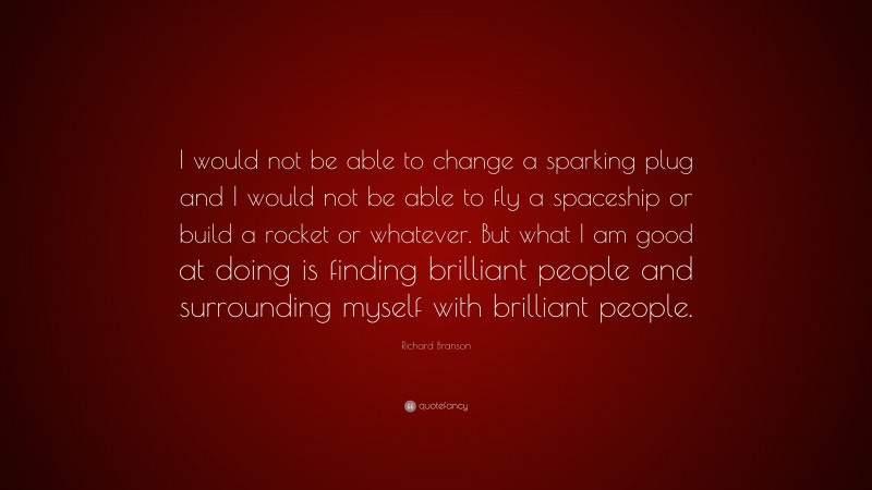 Richard Branson Quote: “I would not be able to change a sparking plug and I would not be able to fly a spaceship or build a rocket or whatever. But what I am good at doing is finding brilliant people and surrounding myself with brilliant people.”