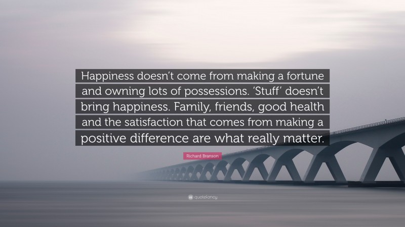 Richard Branson Quote: “Happiness doesn’t come from making a fortune and owning lots of possessions. ‘Stuff’ doesn’t bring happiness. Family, friends, good health and the satisfaction that comes from making a positive difference are what really matter.”