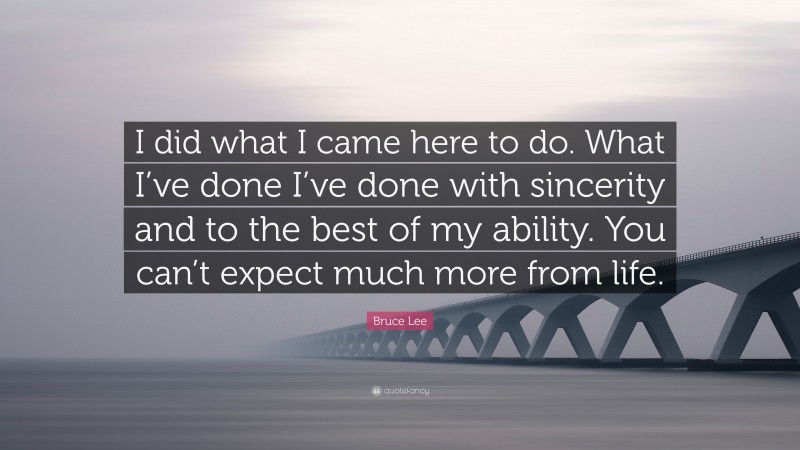 Bruce Lee Quote: “I did what I came here to do. What I’ve done I’ve done with sincerity and to the best of my ability. You can’t expect much more from life.”
