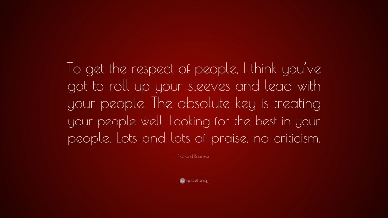Richard Branson Quote: “To get the respect of people, I think you’ve got to roll up your sleeves and lead with your people. The absolute key is treating your people well. Looking for the best in your people. Lots and lots of praise, no criticism.”