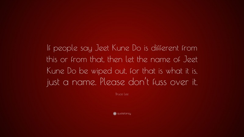 Bruce Lee Quote: “If people say Jeet Kune Do is different from this or from that, then let the name of Jeet Kune Do be wiped out, for that is what it is, just a name. Please don’t fuss over it.”