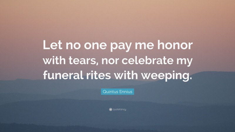 Quintus Ennius Quote: “Let no one pay me honor with tears, nor celebrate my funeral rites with weeping.”