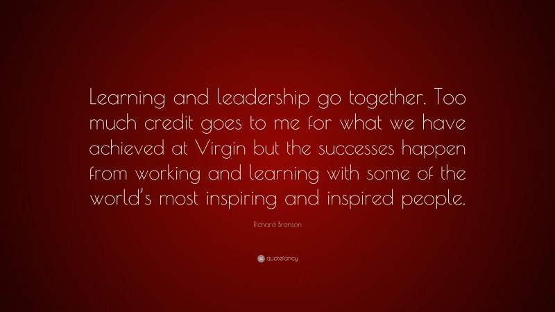 Richard Branson Quote: “Learning and leadership go together. Too much credit goes to me for what we have achieved at Virgin but the successes happen from working and learning with some of the world’s most inspiring and inspired people.”