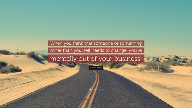 Byron Katie Quote: “When you think that someone or something other than yourself needs to change, you’re mentally out of your business.”