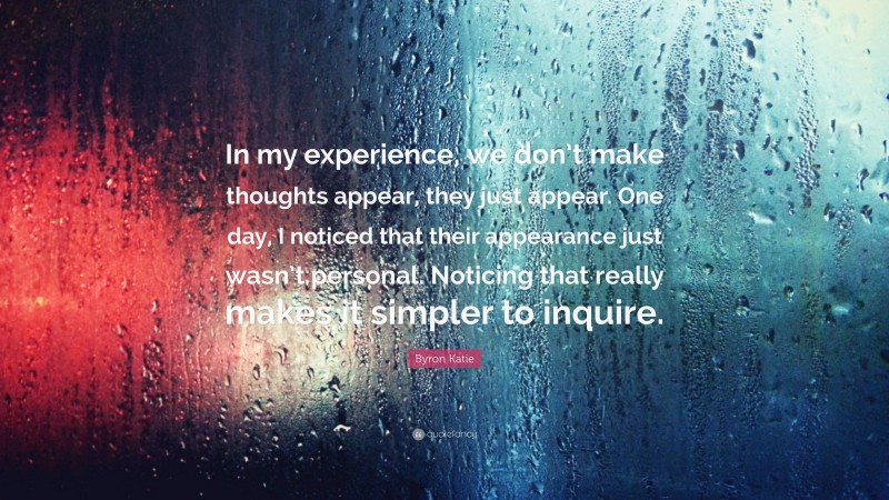 Byron Katie Quote: “In my experience, we don’t make thoughts appear, they just appear. One day, I noticed that their appearance just wasn’t personal. Noticing that really makes it simpler to inquire.”