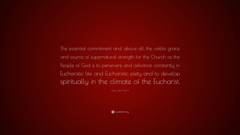 Pope John Paul II Quote: “The essential commitment and, above all, the visible grace and source of supernatural strength for the Church as the People of God is to persevere and advance constantly in Eucharistic life and Eucharistic piety and to develop spiritually in the climate of the Eucharist.”