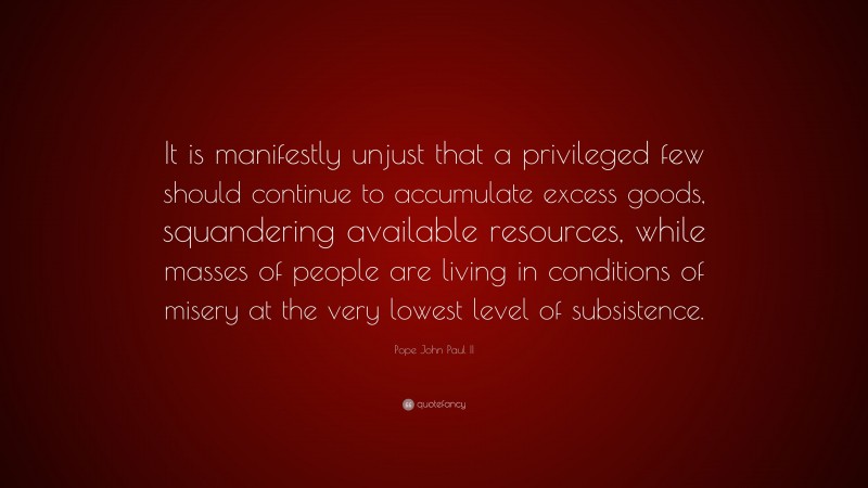 Pope John Paul II Quote: “It is manifestly unjust that a privileged few should continue to accumulate excess goods, squandering available resources, while masses of people are living in conditions of misery at the very lowest level of subsistence.”