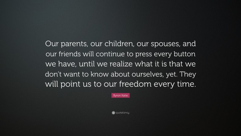 Byron Katie Quote: “Our parents, our children, our spouses, and our friends will continue to press every button we have, until we realize what it is that we don’t want to know about ourselves, yet. They will point us to our freedom every time.”