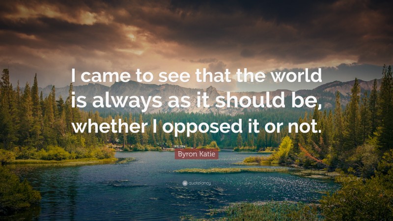 Byron Katie Quote: “I came to see that the world is always as it should be, whether I opposed it or not.”