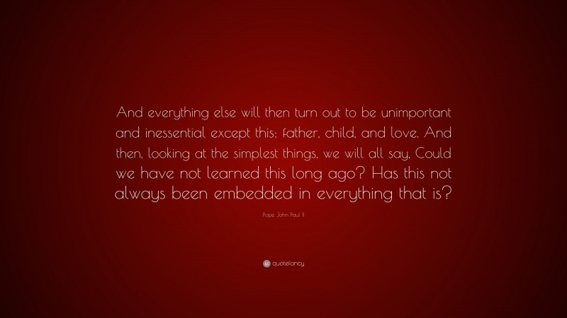 Pope John Paul II Quote: “And everything else will then turn out to be unimportant and inessential except this: father, child, and love. And then, looking at the simplest things, we will all say, Could we have not learned this long ago? Has this not always been embedded in everything that is?”