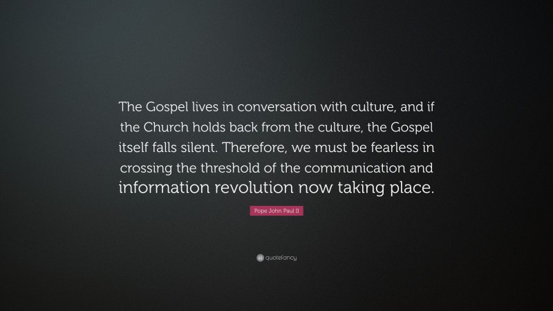 Pope John Paul II Quote: “The Gospel lives in conversation with culture, and if the Church holds back from the culture, the Gospel itself falls silent. Therefore, we must be fearless in crossing the threshold of the communication and information revolution now taking place.”