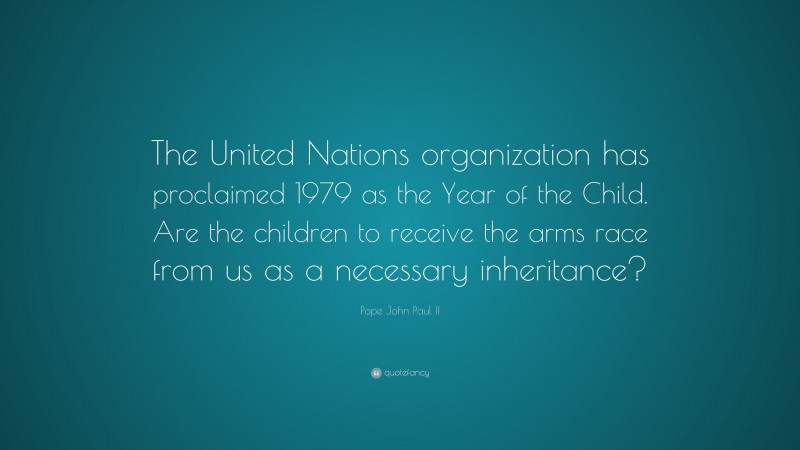 Pope John Paul II Quote: “The United Nations organization has proclaimed 1979 as the Year of the Child. Are the children to receive the arms race from us as a necessary inheritance?”