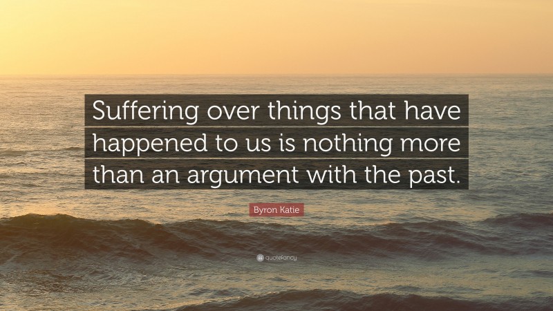 Byron Katie Quote: “Suffering over things that have happened to us is nothing more than an argument with the past.”