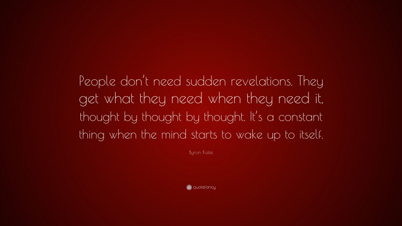 Byron Katie Quote: “People don’t need sudden revelations. They get what they need when they need it, thought by thought by thought. It’s a constant thing when the mind starts to wake up to itself.”