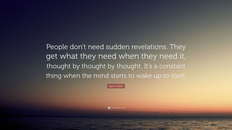 Byron Katie Quote: “People don’t need sudden revelations. They get what they need when they need it, thought by thought by thought. It’s a constant thing when the mind starts to wake up to itself.”