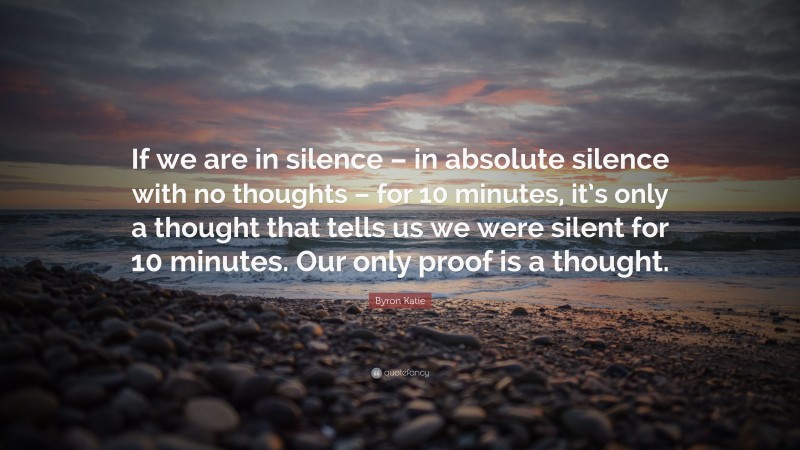 Byron Katie Quote: “If we are in silence – in absolute silence with no thoughts – for 10 minutes, it’s only a thought that tells us we were silent for 10 minutes. Our only proof is a thought.”