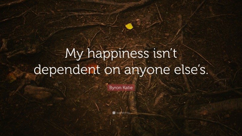 Byron Katie Quote: “My happiness isn’t dependent on anyone else’s.”