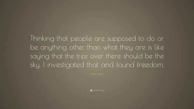 Byron Katie Quote: “Thinking that people are supposed to do or be anything other than what they are is like saying that the tree over there should be the sky. I investigated that and found freedom.”