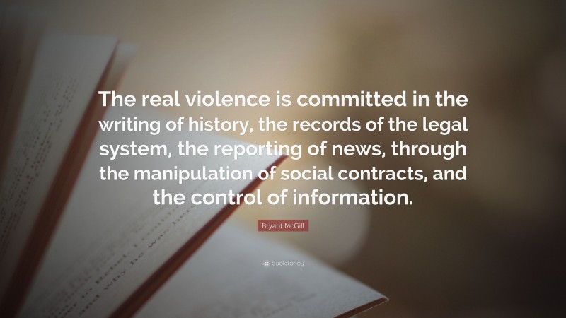 Bryant McGill Quote: “The real violence is committed in the writing of history, the records of the legal system, the reporting of news, through the manipulation of social contracts, and the control of information.”