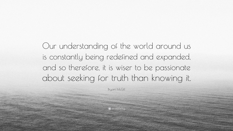 Bryant McGill Quote: “Our understanding of the world around us is constantly being redefined and expanded, and so therefore, it is wiser to be passionate about seeking for truth than knowing it.”