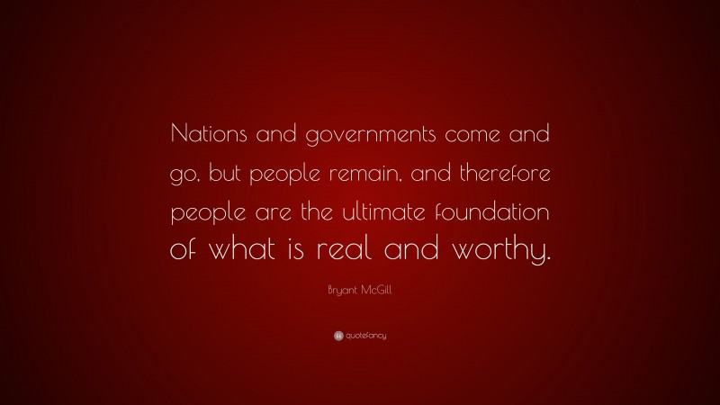 Bryant McGill Quote: “Nations and governments come and go, but people remain, and therefore people are the ultimate foundation of what is real and worthy.”