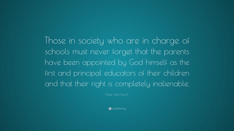 Pope John Paul II Quote: “Those in society who are in charge of schools must never forget that the parents have been appointed by God himself as the first and principal educators of their children and that their right is completely inalienable.”
