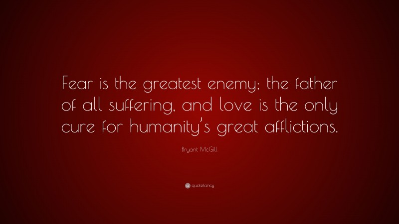 Bryant McGill Quote: “Fear is the greatest enemy; the father of all suffering, and love is the only cure for humanity’s great afflictions.”